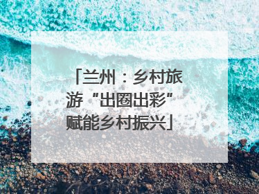 兰州：乡村旅游“出圈出彩”赋能乡村振兴